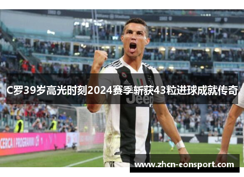 C罗39岁高光时刻2024赛季斩获43粒进球成就传奇