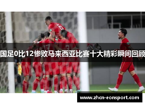 国足0比12惨败马来西亚比赛十大精彩瞬间回顾